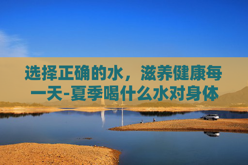 选择正确的水，滋养健康每一天-夏季喝什么水对身体好