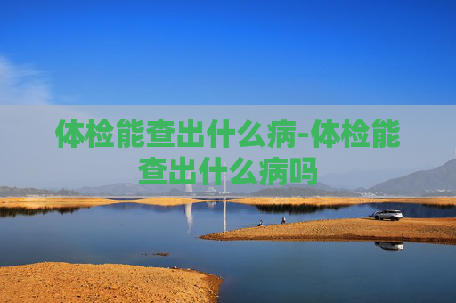 体检能查出什么病-体检能查出什么病吗