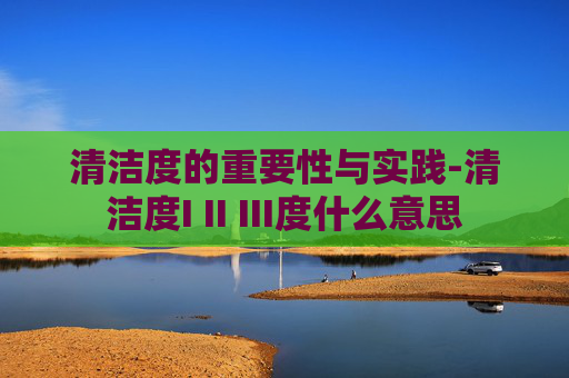 清洁度的重要性与实践-清洁度I II III度什么意思