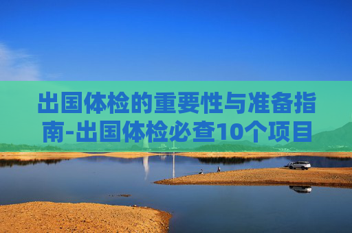 出国体检的重要性与准备指南-出国体检必查10个项目