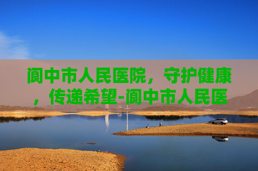 阆中市人民医院，守护健康，传递希望-阆中市人民医院网上预约挂号