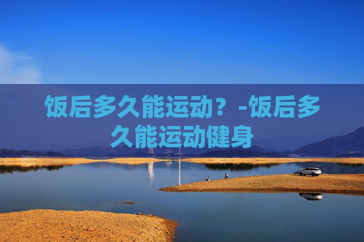 饭后多久能运动？-饭后多久能运动健身
