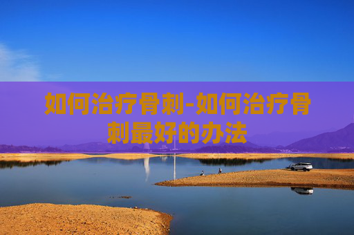 如何治疗骨刺-如何治疗骨刺最好的办法