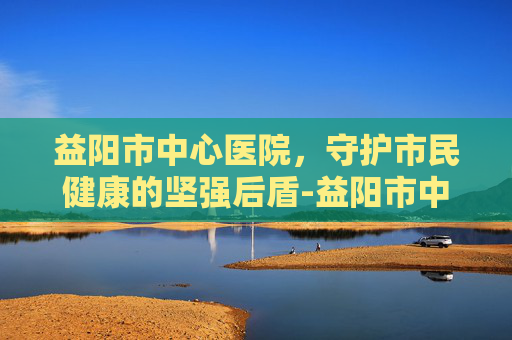 益阳市中心医院，守护市民健康的坚强后盾-益阳市中心医院官网