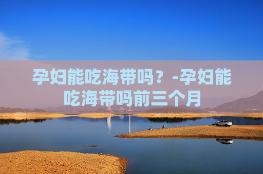 孕妇能吃海带吗？-孕妇能吃海带吗前三个月