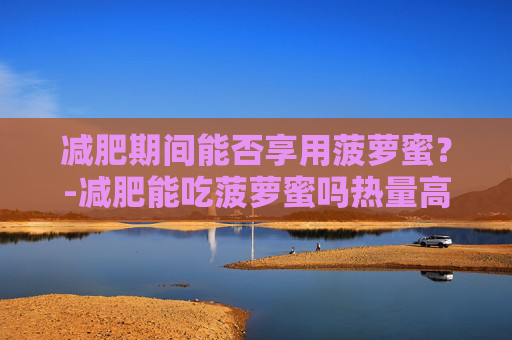 减肥期间能否享用菠萝蜜？-减肥能吃菠萝蜜吗热量高吗