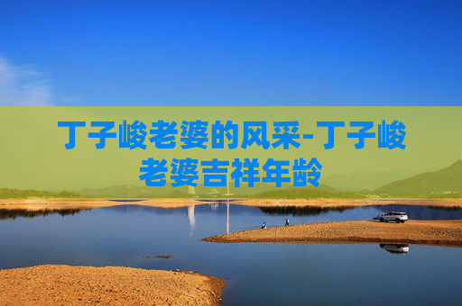 丁子峻老婆的风采-丁子峻老婆吉祥年龄