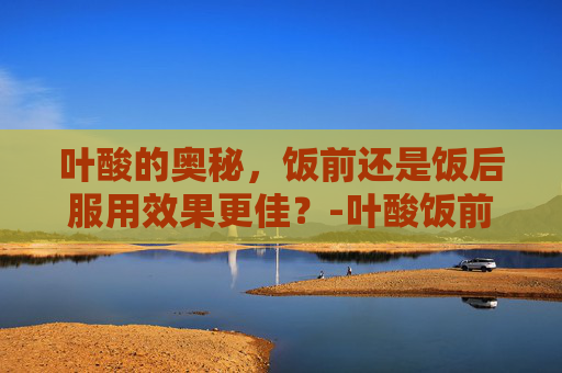 叶酸的奥秘，饭前还是饭后服用效果更佳？-叶酸饭前吃还是饭后吃效果好呢