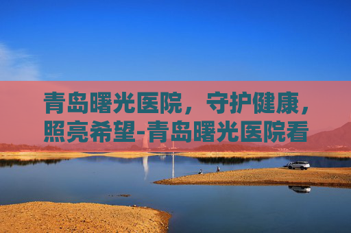 青岛曙光医院，守护健康，照亮希望-青岛曙光医院看男科怎么样