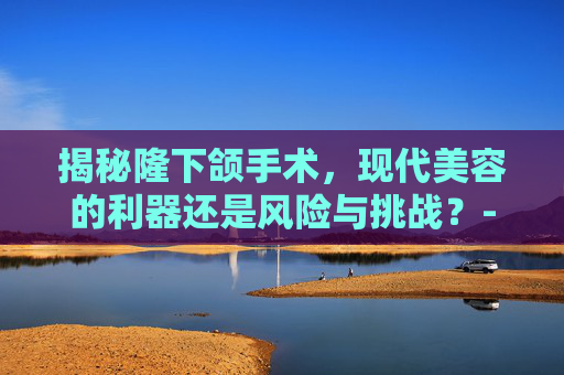 揭秘隆下颌手术，现代美容的利器还是风险与挑战？-隆下颌手术