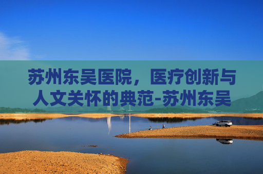 苏州东吴医院，医疗创新与人文关怀的典范-苏州东吴医院是私立医院吗