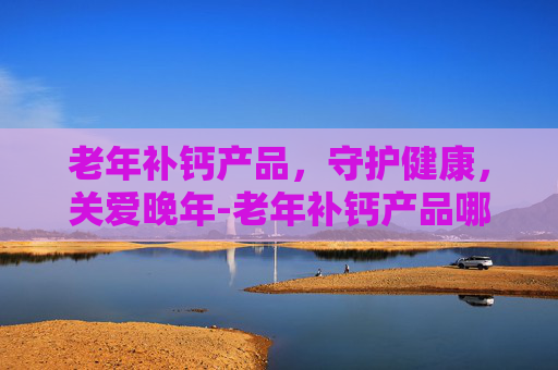 老年补钙产品，守护健康，关爱晚年-老年补钙产品哪个效果好