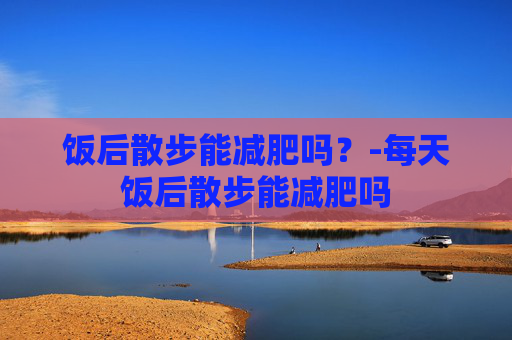 饭后散步能减肥吗？-每天饭后散步能减肥吗