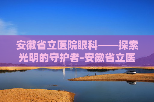 安徽省立医院眼科——探索光明的守护者-安徽省立医院眼科专家哪个好