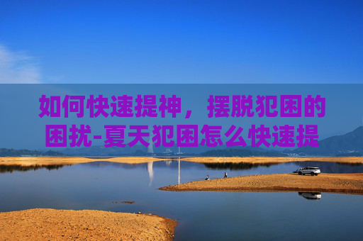 如何快速提神，摆脱犯困的困扰-夏天犯困怎么快速提神