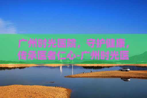 广州时光医院，守护健康，传承医者仁心-广州时光医院地址