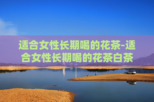 适合女性长期喝的花茶-适合女性长期喝的花茶白茶