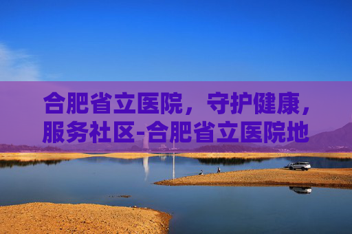 合肥省立医院,守护健康,服务社区-合肥省立医院地址 合肥省立医院,守护健康,服务社区-合肥省立医院地址