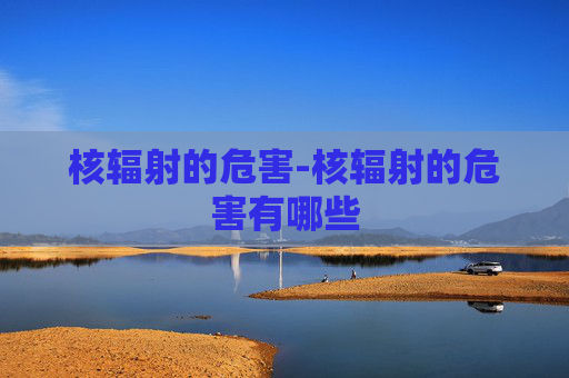 核辐射的危害-核辐射的危害有哪些 核辐射的危害-核辐射的危害有哪些