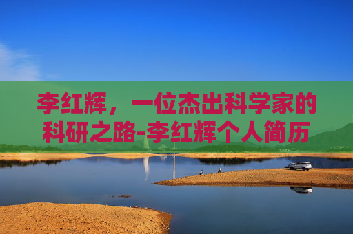 李红辉，一位杰出科学家的科研之路-李红辉个人简历介绍