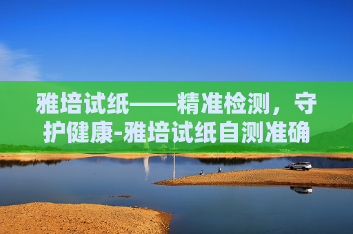 雅培试纸——精准检测,守护健康-雅培试纸自测准确吗 雅培试纸——精准检测,守护健康-雅培试纸自测准确吗
