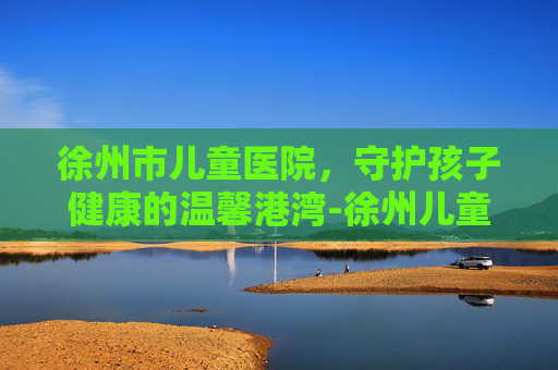 徐州市儿童医院，守护孩子健康的温馨港湾-徐州儿童医院官网首页