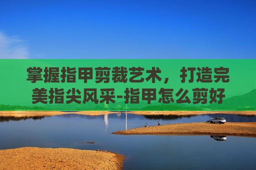 掌握指甲剪裁艺术，打造完美指尖风采-指甲怎么剪好看 女孩子