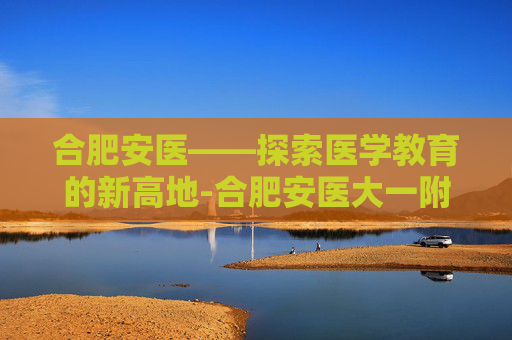 合肥安医——探索医学教育的新高地-合肥安医大一附属医院