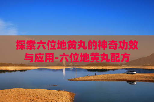 探索六位地黄丸的神奇功效与应用-六位地黄丸配方