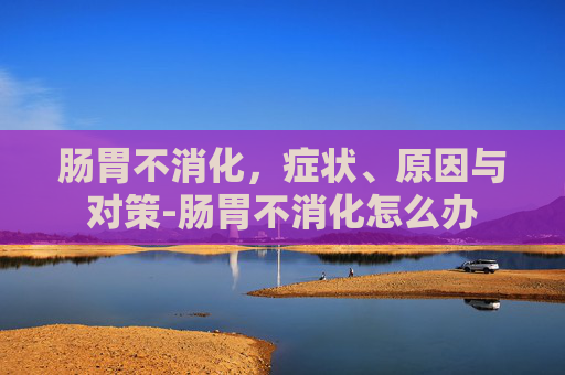 肠胃不消化，症状、原因与对策-肠胃不消化怎么办