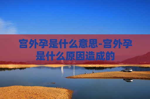 宫外孕是什么意思-宫外孕是什么原因造成的