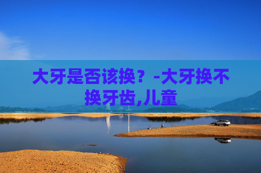 大牙是否该换？-大牙换不换牙齿,儿童