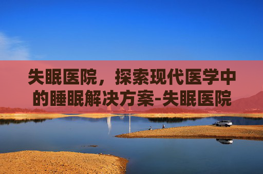 失眠医院，探索现代医学中的睡眠解决方案-失眠医院哪家医院好