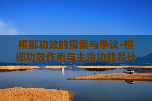 槟榔功效的探索与争议-槟榔功效作用与主治功能是什么
