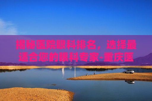 揭秘医院眼科排名，选择最适合您的眼科专家-重庆医院眼科排名