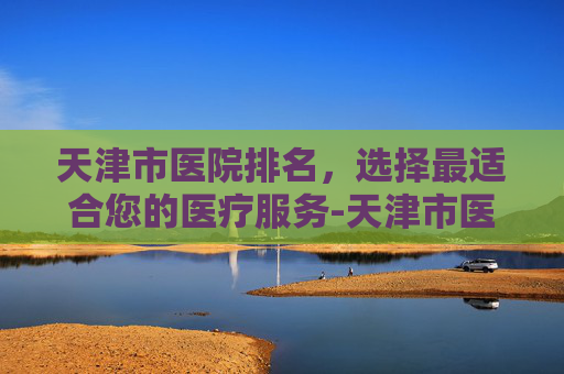 天津市医院排名，选择最适合您的医疗服务-天津市医院排名前十名