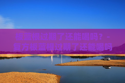 板蓝根过期了还能喝吗？-复方板蓝根过期了还能喝吗