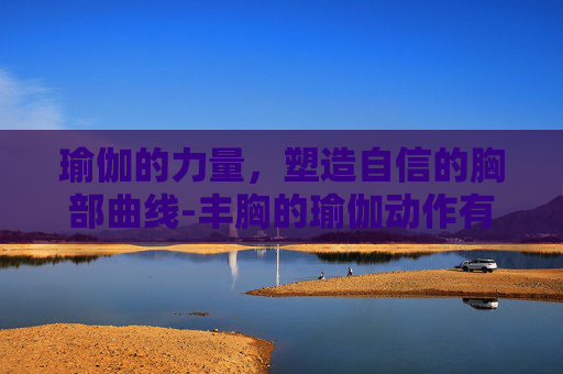 瑜伽的力量，塑造自信的胸部曲线-丰胸的瑜伽动作有哪些