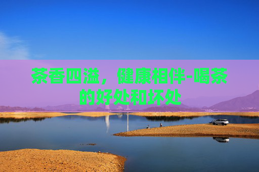 茶香四溢，健康相伴-喝茶的好处和坏处