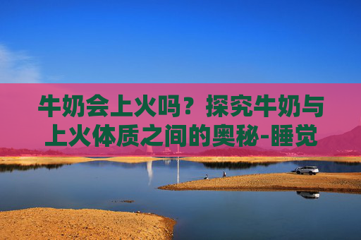 牛奶会上火吗？探究牛奶与上火体质之间的奥秘-睡觉前喝纯牛奶会上火吗