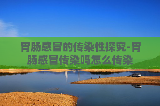 胃肠感冒的传染性探究-胃肠感冒传染吗怎么传染