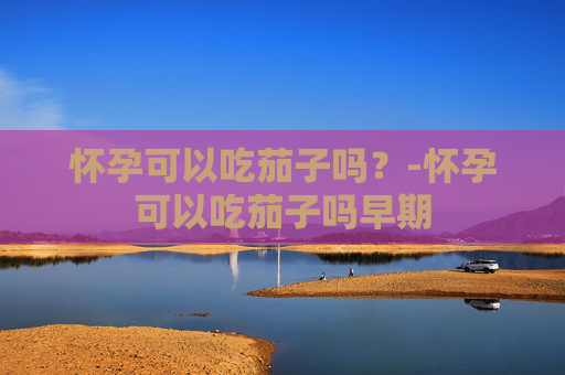 怀孕可以吃茄子吗？-怀孕可以吃茄子吗早期
