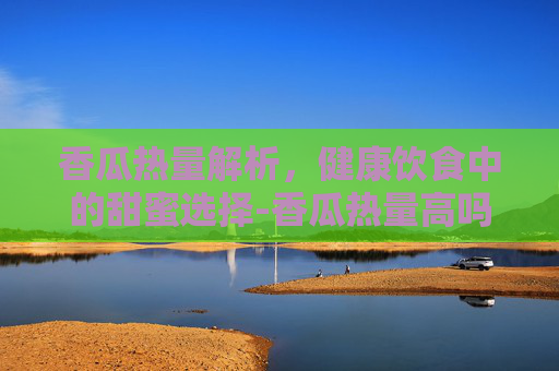 香瓜热量解析，健康饮食中的甜蜜选择-香瓜热量高吗,减肥期间能吃吗