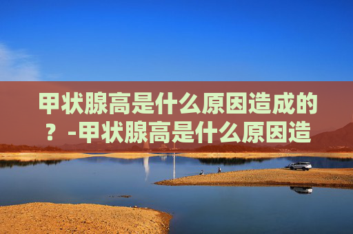 甲状腺高是什么原因造成的？-甲状腺高是什么原因造成的会导致脖子疼,牙齿疼吗