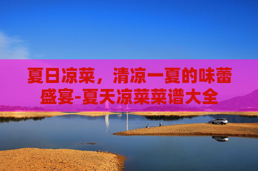 夏日凉菜，清凉一夏的味蕾盛宴-夏天凉菜菜谱大全