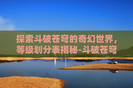 探索斗破苍穹的奇幻世界，等级划分表揭秘-斗破苍穹等级划分表异火