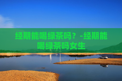 经期能喝绿茶吗？-经期能喝绿茶吗女生