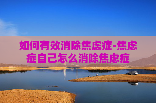如何有效消除焦虑症-焦虑症自己怎么消除焦虑症