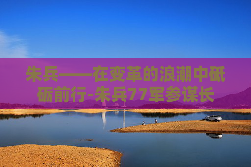 朱兵——在变革的浪潮中砥砺前行-朱兵77军参谋长