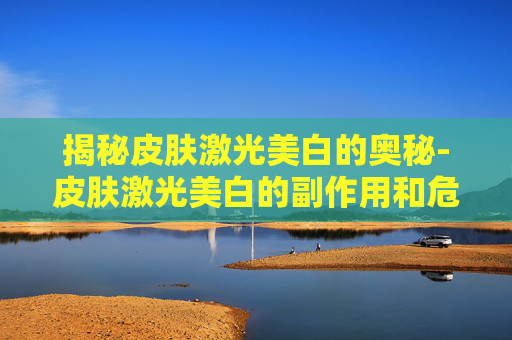 揭秘皮肤激光美白的奥秘-皮肤激光美白的副作用和危害